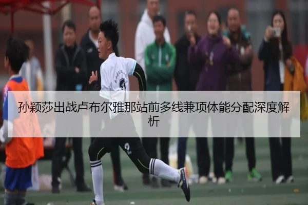 孙颖莎出战卢布尔雅那站前多线兼项体能分配深度解析